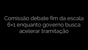 ​Comissão debate fim da escala 6×1 enquanto governo busca acelerar tramitação 